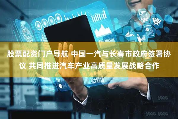 股票配资门户导航 中国一汽与长春市政府签署协议 共同推进汽车产业高质量发展战略合作