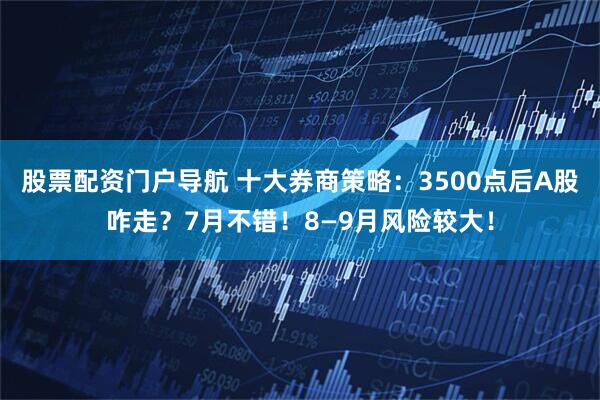 股票配资门户导航 十大券商策略：3500点后A股咋走？7月不错！8—9月风险较大！
