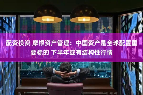 配资投资 摩根资产管理：中国资产是全球配置重要标的 下半年或有结构性行情