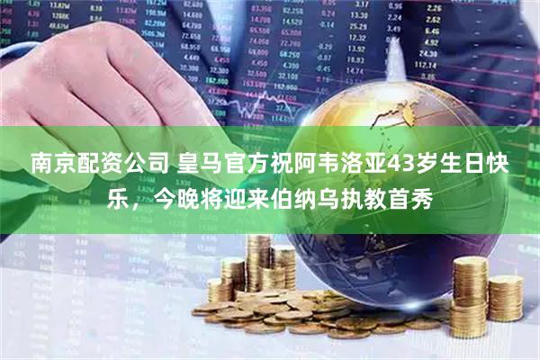 南京配资公司 皇马官方祝阿韦洛亚43岁生日快乐，今晚将迎来伯纳乌执教首秀