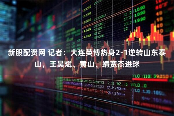 新股配资网 记者：大连英博热身2-1逆转山东泰山，王昊斌、黄山、靖宽杰进球