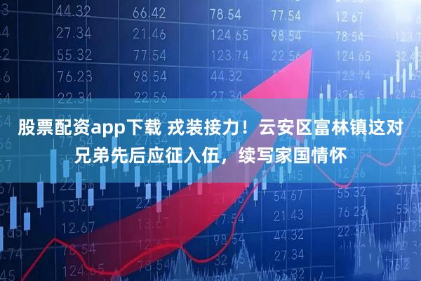 股票配资app下载 戎装接力！云安区富林镇这对兄弟先后应征入伍，续写家国情怀