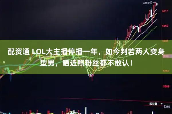 配资通 LOL大主播停播一年，如今判若两人变身型男，晒近照粉丝都不敢认！