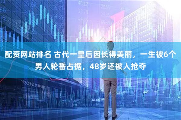 配资网站排名 古代一皇后因长得美丽，一生被6个男人轮番占据，48岁还被人抢夺