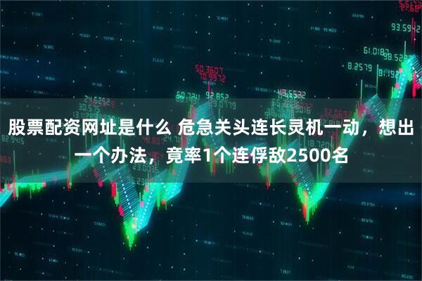股票配资网址是什么 危急关头连长灵机一动，想出一个办法，竟率1个连俘敌2500名
