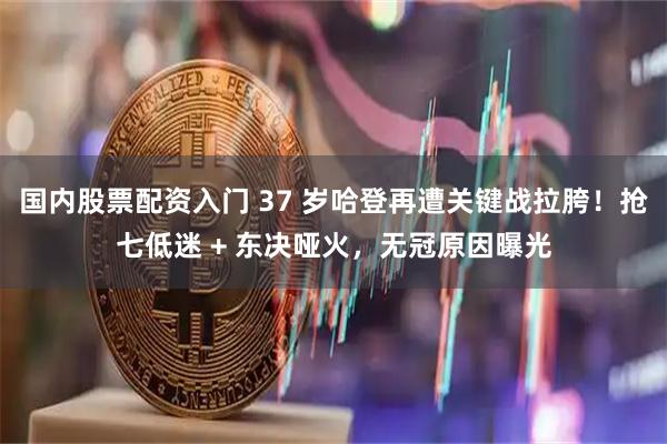 国内股票配资入门 37 岁哈登再遭关键战拉胯！抢七低迷 + 东决哑火，无冠原因曝光