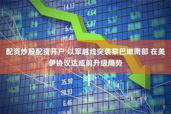 配资炒股配资开户 以军越线突袭黎巴嫩南部 在美伊协议达成前升级局势