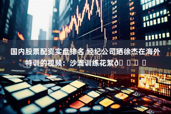 国内股票配资实盘排名 经纪公司晒徐杰在海外特训的视频：沙滩训练花絮🏖️