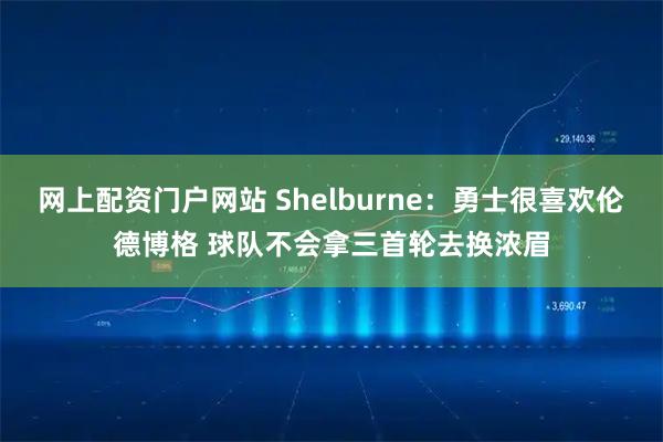 网上配资门户网站 Shelburne：勇士很喜欢伦德博格 球队不会拿三首轮去换浓眉