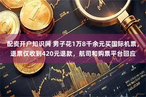 配资开户知识网 男子花1万8千余元买国际机票，退票仅收到420元退款，航司和购票平台回应
