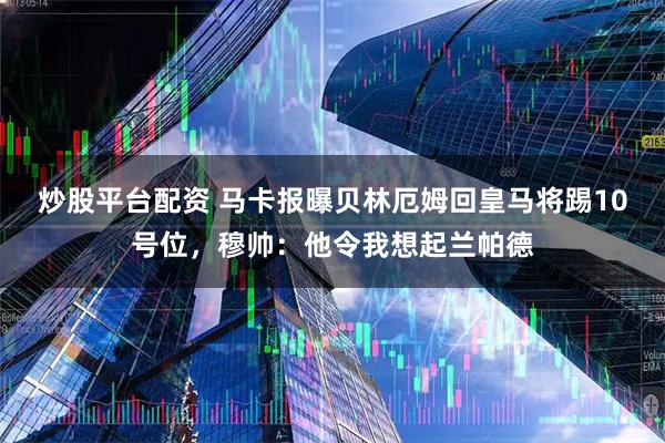 炒股平台配资 马卡报曝贝林厄姆回皇马将踢10号位，穆帅：他令我想起兰帕德