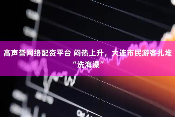 高声誉网络配资平台 闷热上升，大连市民游客扎堆“洗海澡”