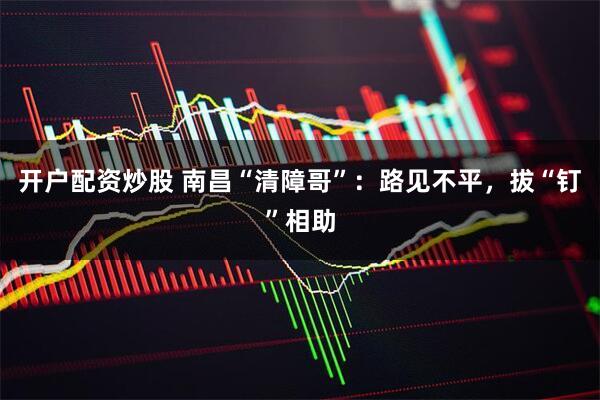 开户配资炒股 南昌“清障哥”：路见不平，拔“钉”相助