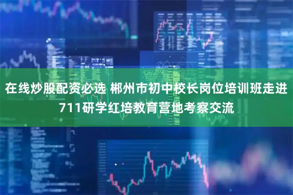 在线炒股配资必选 郴州市初中校长岗位培训班走进711研学红培教育营地考察交流